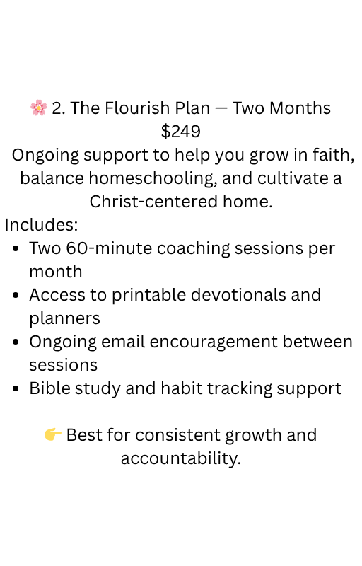 🌸 2. the flourish plan — monthly coaching $249month ongoing support to help you grow in faith, balance homeschooling, and cultivate a christ centered home. includes two 60 minute coaching session